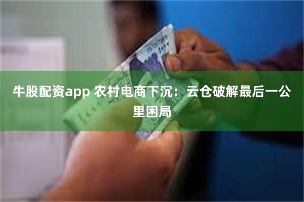 牛股配资app 农村电商下沉：云仓破解最后一公里困局