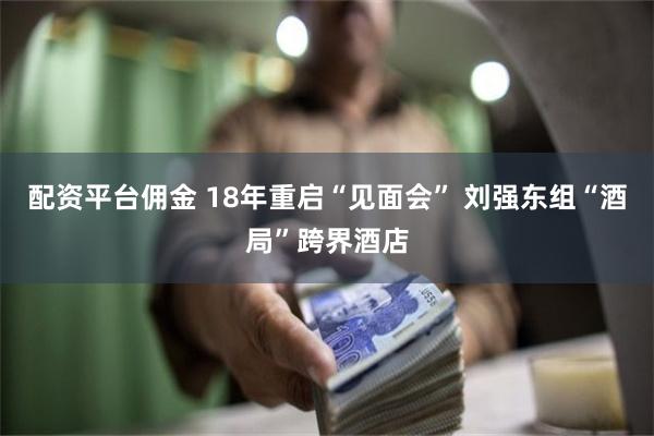 配资平台佣金 18年重启“见面会” 刘强东组“酒局”跨界酒店
