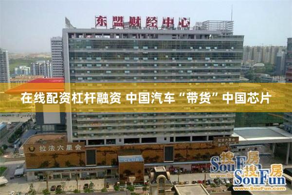 在线配资杠杆融资 中国汽车“带货”中国芯片