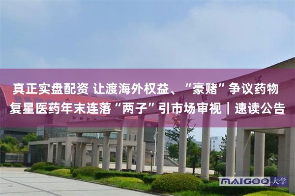 真正实盘配资 让渡海外权益、“豪赌”争议药物 复星医药年末连落“两子”引市场审视｜速读公告