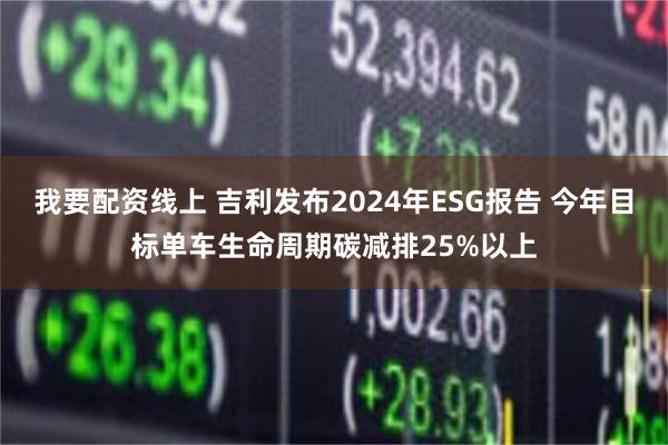 我要配资线上 吉利发布2024年ESG报告 今年目标单车生命周期碳减排25%以上