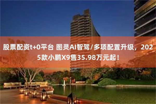 股票配资t+0平台 图灵AI智驾/多项配置升级，2025款小鹏X9售35.98万元起！