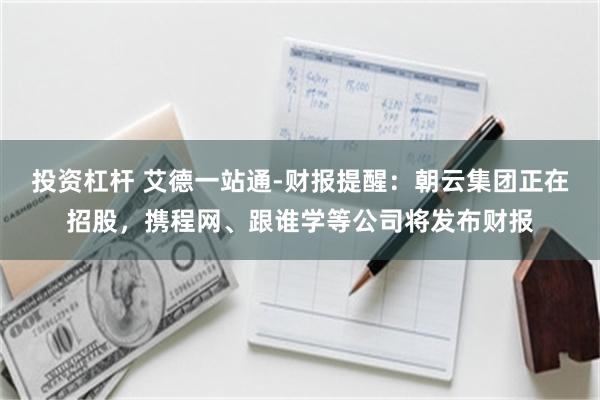 投资杠杆 艾德一站通-财报提醒：朝云集团正在招股，携程网、跟谁学等公司将发布财报